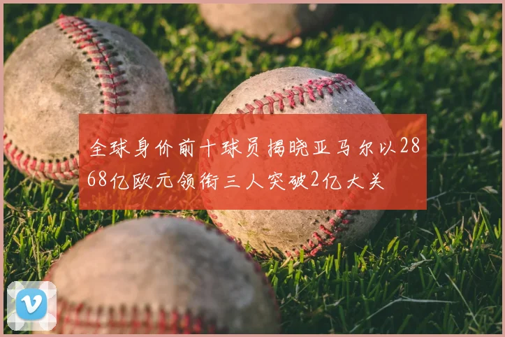 全球身价前十球员揭晓亚马尔以2868亿欧元领衔三人突破2亿大关